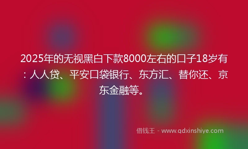 2025年的无视黑白下款8000左右的口子18岁有：人人贷、平安口袋银行、东方汇、替你还、京东金融等。