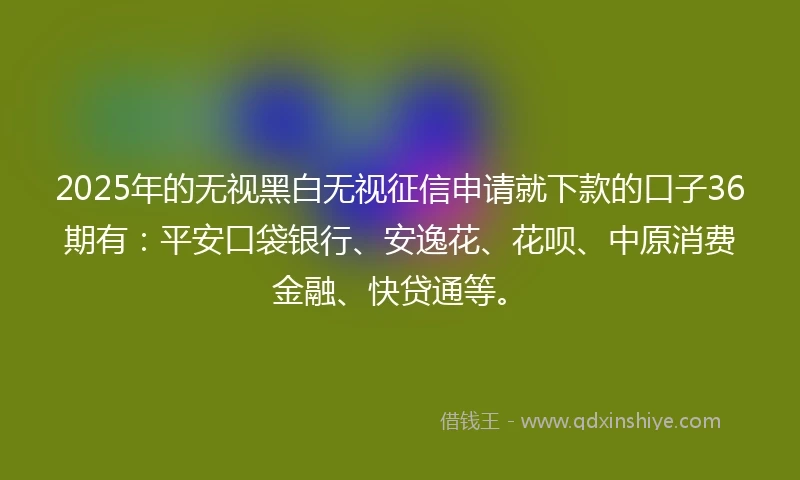 2025年的无视黑白无视征信申请就下款的口子36期有：平安口袋银行、安逸花、花呗、中原消费金融、快贷通等。