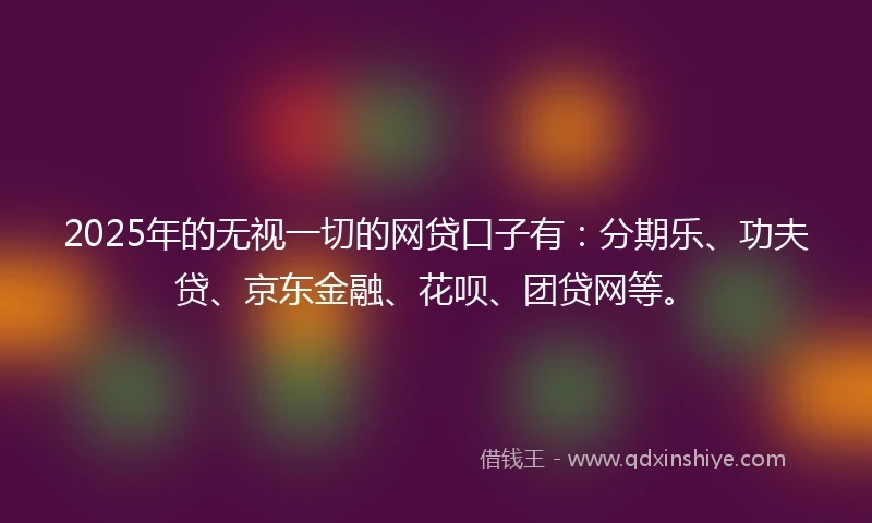 2025年的无视一切的网贷口子有：分期乐、功夫贷、京东金融、花呗、团贷网等。