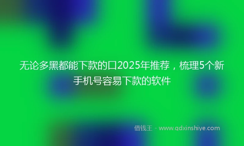 无论多黑都能下款的口2025年推荐，梳理5个新手机号容易下款的软件