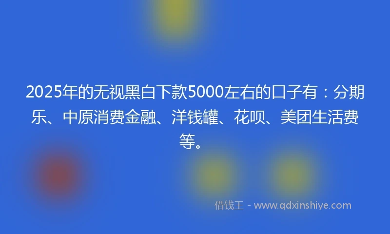 2025年的无视黑白下款5000左右的口子有：分期乐、中原消费金融、洋钱罐、花呗、美团生活费等。