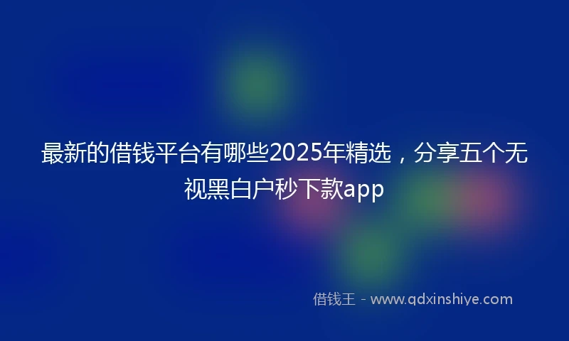最新的借钱平台有哪些2025年精选，分享五个无视黑白户秒下款app