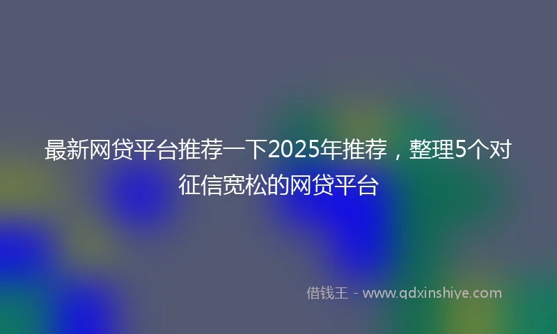 最新网贷平台推荐一下2025年推荐，整理5个对征信宽松的网贷平台