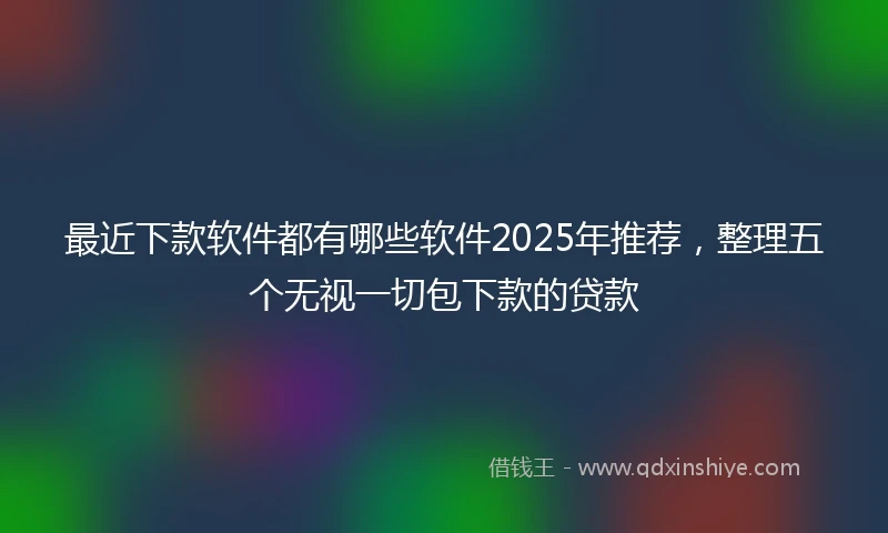 最近下款软件都有哪些软件2025年推荐,整理五个无视一切包下款的贷款