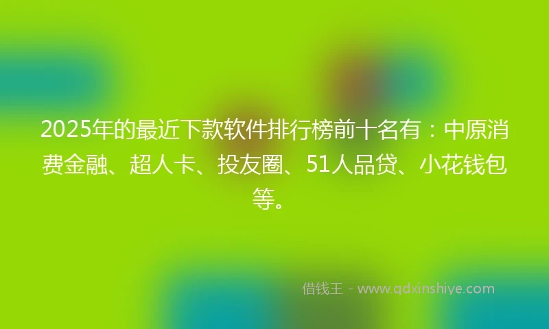 2025年的最近下款软件排行榜前十名有:中原消费金融、超人卡、投友圈、51人品贷、小花钱包等。