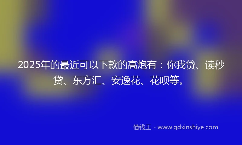 2025年的最近可以下款的高炮有:你我贷、读秒贷、东方汇、安逸花、花呗等。