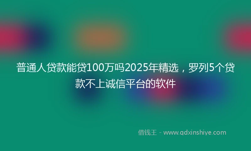 普通人贷款能贷100万吗2025年精选,罗列5个贷款不上诚信平台的软件