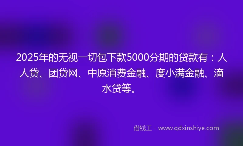 2025年的无视一切包下款5000分期的贷款有：人人贷、团贷网、中原消费金融、度小满金融、滴水贷等。