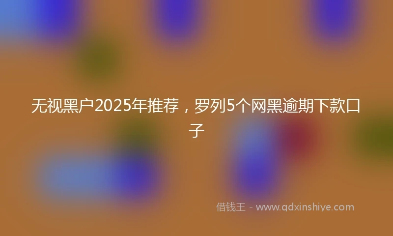 无视黑户2025年推荐，罗列5个网黑逾期下款口子
