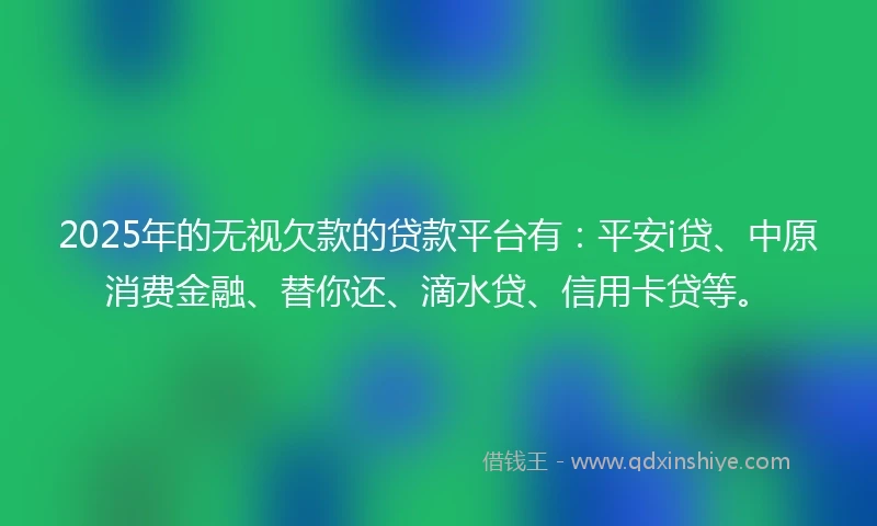 2025年的无视欠款的贷款平台有：平安i贷、中原消费金融、替你还、滴水贷、信用卡贷等。