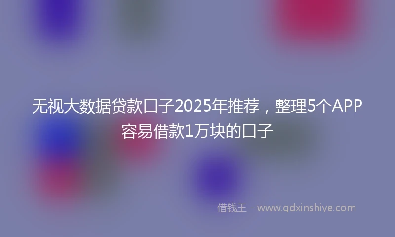 无视大数据贷款口子2025年推荐，整理5个APP容易借款1万块的口子