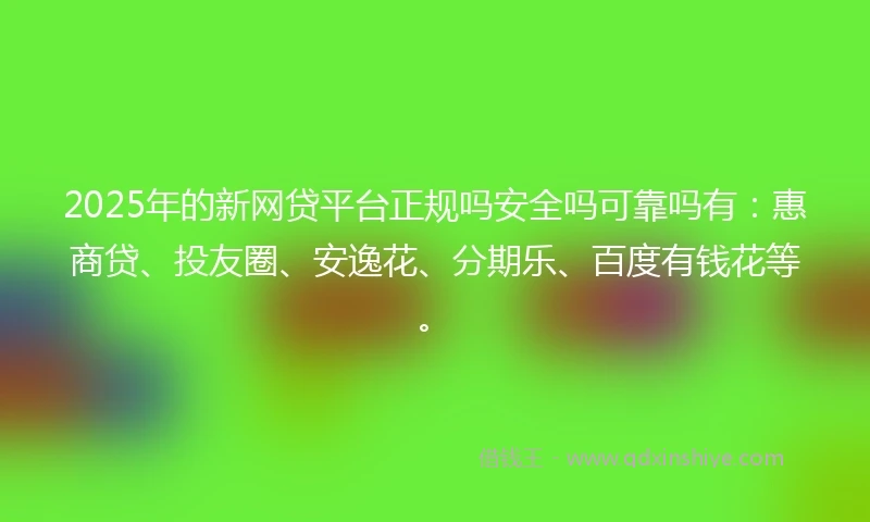 2025年的新网贷平台正规吗安全吗可靠吗有：惠商贷、投友圈、安逸花、分期乐、百度有钱花等。