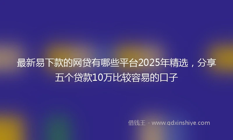 最新易下款的网贷有哪些平台2025年精选，分享五个贷款10万比较容易的口子