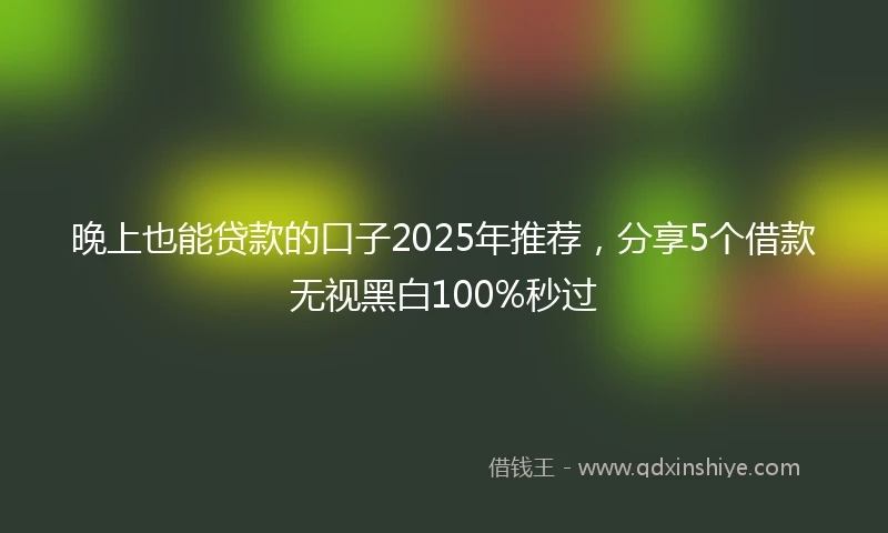 晚上也能贷款的口子2025年推荐，分享5个借款无视黑白100%秒过