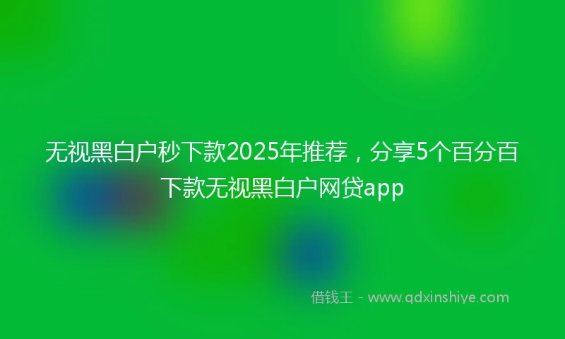 无视黑白户秒下款2025年推荐，分享5个百分百下款无视黑白户网贷app