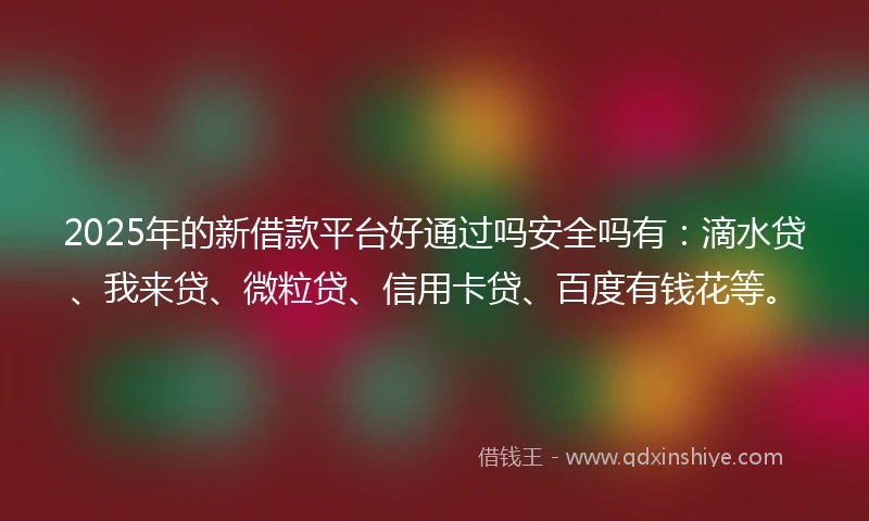 2025年的新借款平台好通过吗安全吗有：滴水贷、我来贷、微粒贷、信用卡贷、百度有钱花等。