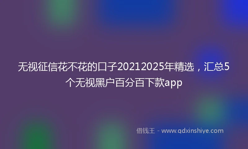 无视征信花不花的口子20212025年精选，汇总5个无视黑户百分百下款app
