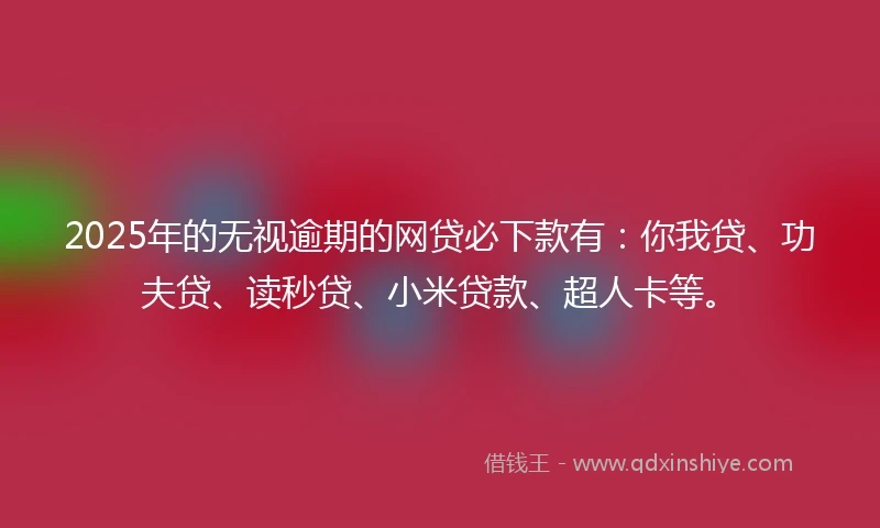 2025年的无视逾期的网贷必下款有：你我贷、功夫贷、读秒贷、小米贷款、超人卡等。