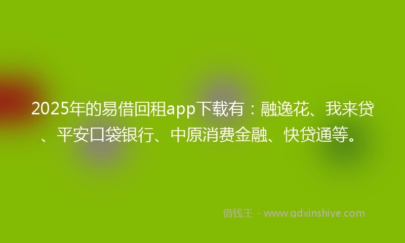 2025年的易借回租app下载有：融逸花、我来贷、平安口袋银行、中原消费金融、快贷通等。