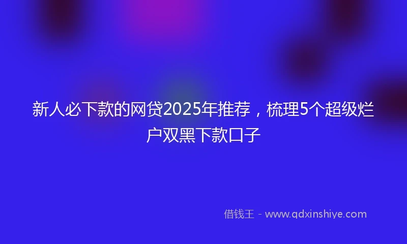 新人必下款的网贷2025年推荐，梳理5个超级烂户双黑下款口子