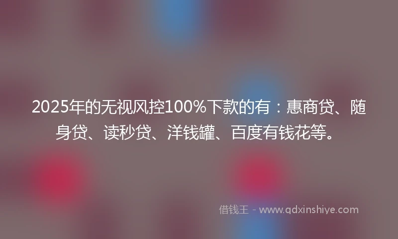 2025年的无视风控100%下款的有：惠商贷、随身贷、读秒贷、洋钱罐、百度有钱花等。