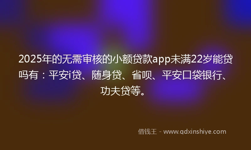 2025年的无需审核的小额贷款app未满22岁能贷吗有：平安i贷、随身贷、省呗、平安口袋银行、功夫贷等。