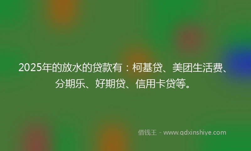 2025年的放水的贷款有：柯基贷、美团生活费、分期乐、好期贷、信用卡贷等。