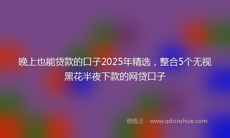晚上也能贷款的口子2025年精选，整合5个无视黑花半夜下款的网贷口子