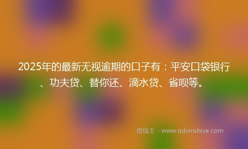 2025年的最新无视逾期的口子有：平安口袋银行、功夫贷、替你还、滴水贷、省呗等。