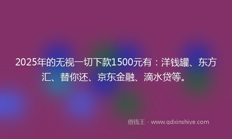 2025年的无视一切下款1500元有：洋钱罐、东方汇、替你还、京东金融、滴水贷等。