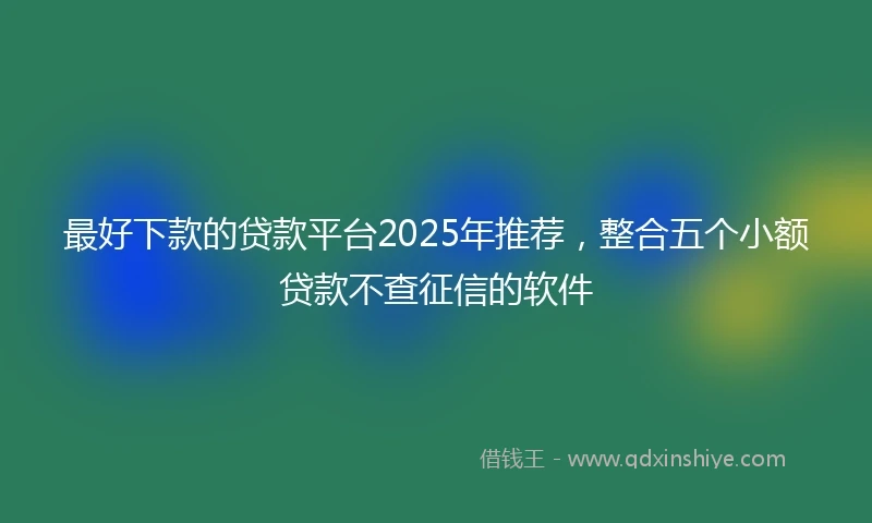 最好下款的贷款平台2025年推荐，整合五个小额贷款不查征信的软件