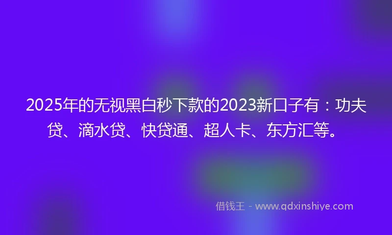 2025年的无视黑白秒下款的2023新口子有:功夫贷、滴水贷、快贷通、超人卡、东方汇等。