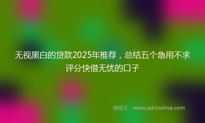 无视黑白的贷款2025年推荐，总结五个急用不求评分快借无忧的口子