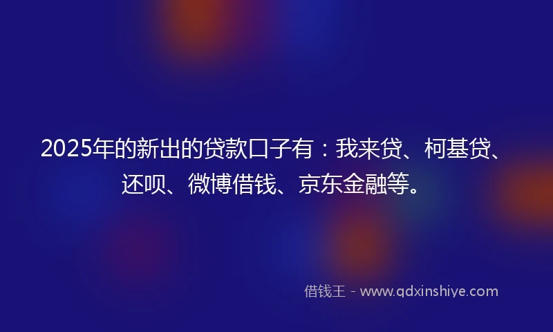 2025年的新出的贷款口子有：我来贷、柯基贷、还呗、微博借钱、京东金融等。
