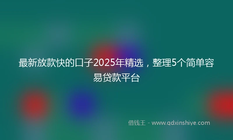 最新放款快的口子2025年精选，整理5个简单容易贷款平台