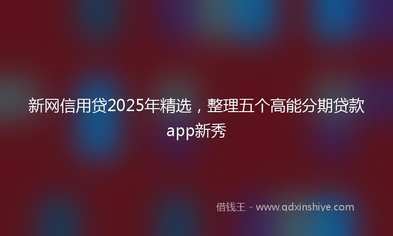 新网信用贷2025年精选，整理五个高能分期贷款app新秀