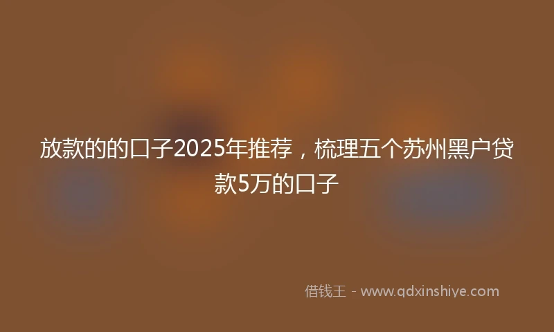 放款的的口子2025年推荐，梳理五个苏州黑户贷款5万的口子