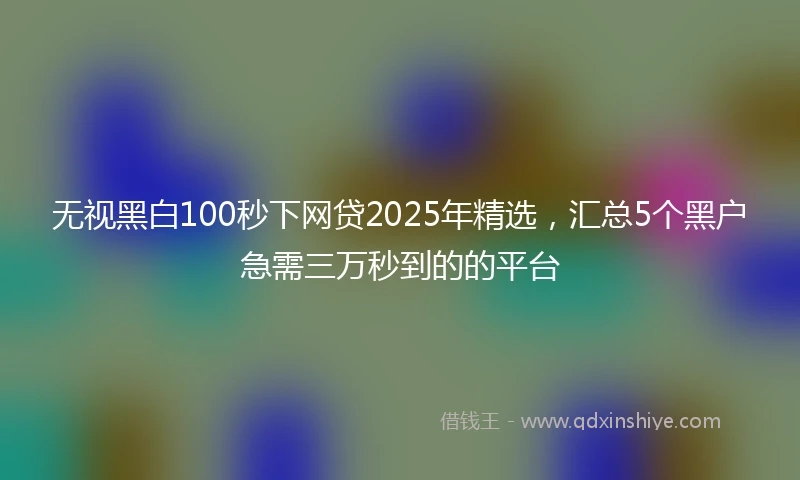 无视黑白100秒下网贷2025年精选，汇总5个黑户急需三万秒到的的平台