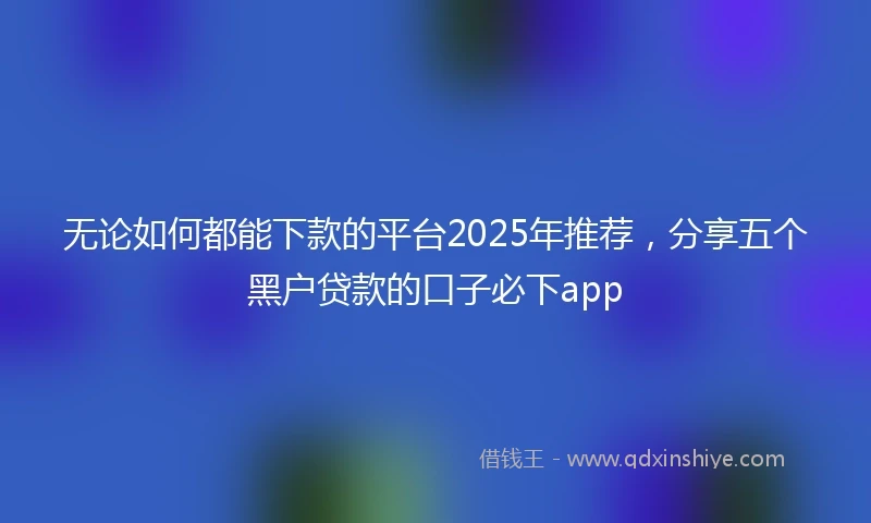 无论如何都能下款的平台2025年推荐，分享五个黑户贷款的口子必下app