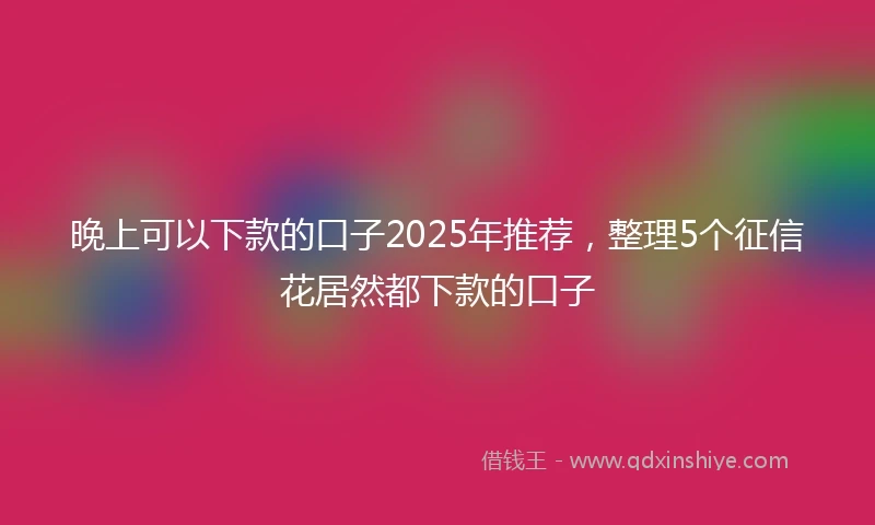 晚上可以下款的口子2025年推荐，整理5个征信花居然都下款的口子