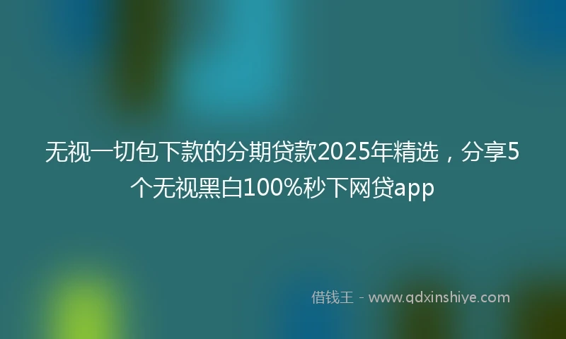 无视一切包下款的分期贷款2025年精选，分享5个无视黑白100%秒下网贷app