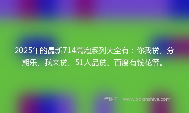 2025年的最新714高炮系列大全有：你我贷、分期乐、我来贷、51人品贷、百度有钱花等。