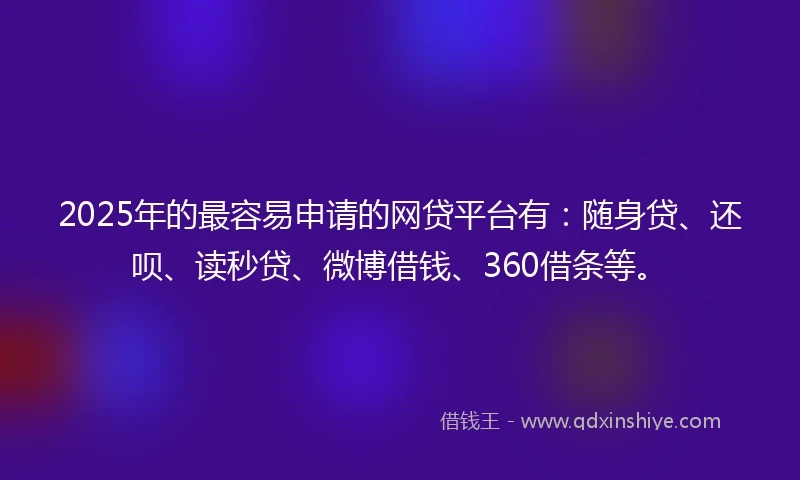 2025年的最容易申请的网贷平台有：随身贷、还呗、读秒贷、微博借钱、360借条等。