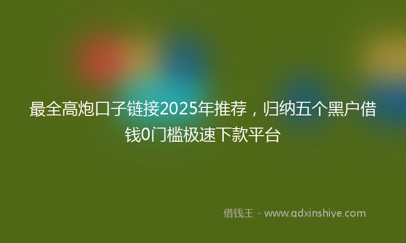 最全高炮口子链接2025年推荐，归纳五个黑户借钱0门槛极速下款平台