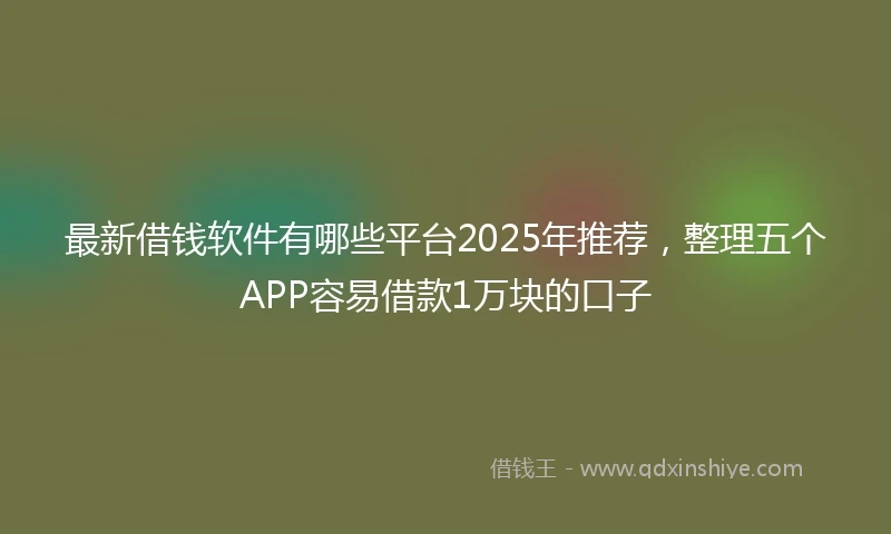 最新借钱软件有哪些平台2025年推荐，整理五个APP容易借款1万块的口子