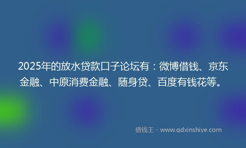 2025年的放水贷款口子论坛有：微博借钱、京东金融、中原消费金融、随身贷、百度有钱花等。