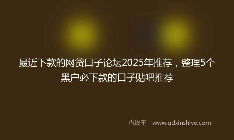 最近下款的网贷口子论坛2025年推荐，整理5个黑户必下款的口子贴吧推荐