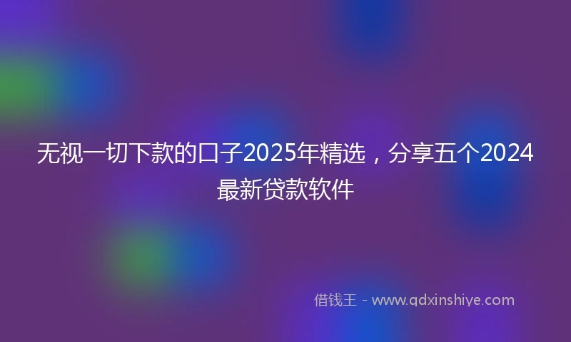 无视一切下款的口子2025年精选，分享五个2024最新贷款软件