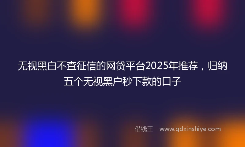 无视黑白不查征信的网贷平台2025年推荐，归纳五个无视黑户秒下款的口子