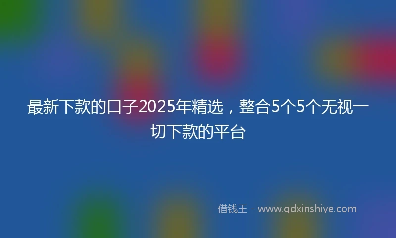 最新下款的口子2025年精选，整合5个5个无视一切下款的平台